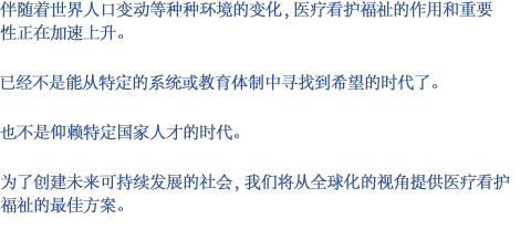 伴随着世界人口变动等种种环境的变化，医疗看护福祉的作用和重要性正在加速上升。已经不是能从特定的系统或教育体制中寻找到希望的时代了。也不是仰赖特定国家人才的时代。为了创建未来可持续发展的社会，我们将从全球化的视角提供医疗看护福祉的最佳方案。