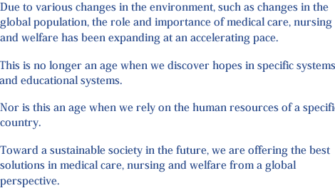 Due to various changes in the environment, such as changes in the global population, the role and importance of medical care, nursing and welfare has been expanding at an accelerating pace. This is no longer an age when we discover hopes in specific systems and educational systems. Nor is this an age when we rely on the human resources of a specific country. Toward a sustainable society in the future, we are offering the best solutions in medical care, nursing and welfare from a global perspective.