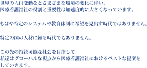 世界の人口変動などさまざまな環境の変化に伴い、医療看護福祉の役割と重要性は加速度的に大きくなっています。もはや特定のシステムや教育体制に希望を見出す時代ではありません。特定の国の人材に頼る時代でもありません。この先の持続可能な社会を目指して私達はグローバルな視点から医療看護福祉におけるベストな提案をしていきます。